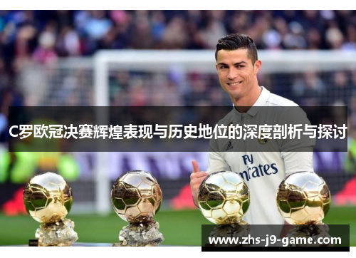 C罗欧冠决赛辉煌表现与历史地位的深度剖析与探讨