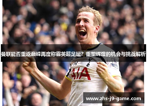 曼联能否重返巅峰再度称霸英超足坛？重塑辉煌的机会与挑战解析