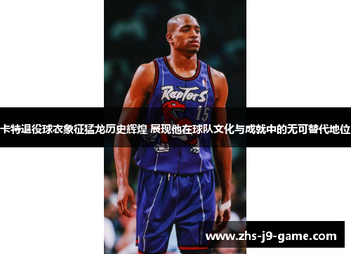 卡特退役球衣象征猛龙历史辉煌 展现他在球队文化与成就中的无可替代地位