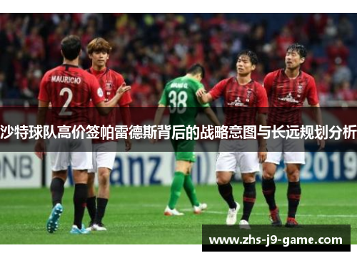 沙特球队高价签帕雷德斯背后的战略意图与长远规划分析