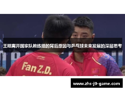 王皓离开国家队教练组的背后原因与乒乓球未来发展的深层思考