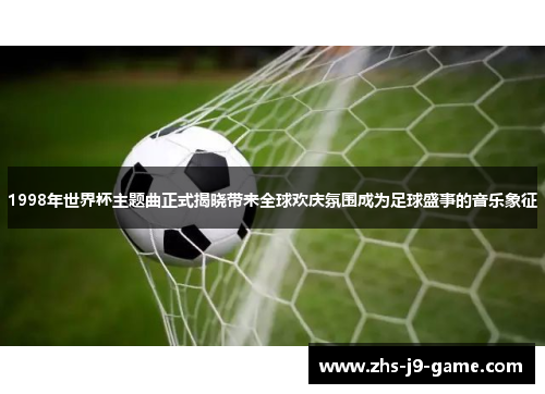 1998年世界杯主题曲正式揭晓带来全球欢庆氛围成为足球盛事的音乐象征