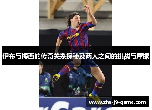 伊布与梅西的传奇关系探秘及两人之间的挑战与摩擦