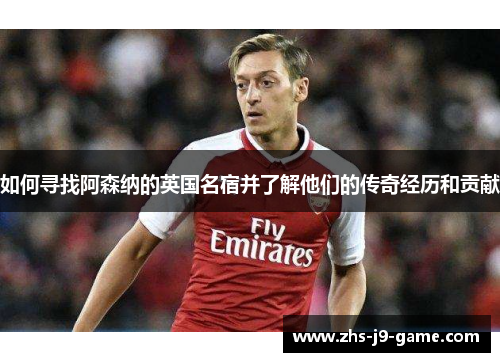 如何寻找阿森纳的英国名宿并了解他们的传奇经历和贡献