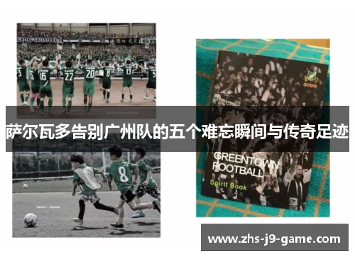 萨尔瓦多告别广州队的五个难忘瞬间与传奇足迹