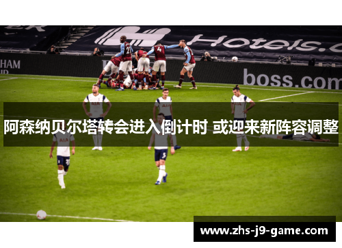 阿森纳贝尔塔转会进入倒计时 或迎来新阵容调整