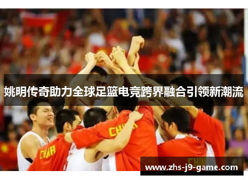 姚明传奇助力全球足篮电竞跨界融合引领新潮流